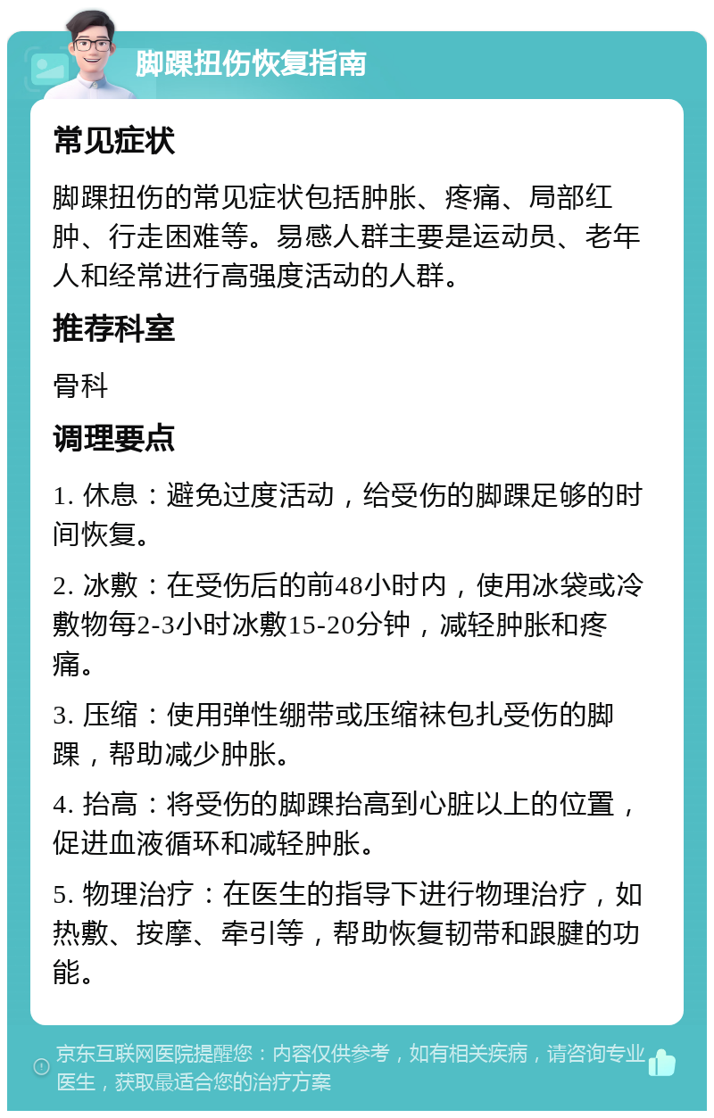 脚踝扭伤恢复指南 常见症状 脚踝扭伤的常见症状包括肿胀、疼痛、局部红肿、行走困难等。易感人群主要是运动员、老年人和经常进行高强度活动的人群。 推荐科室 骨科 调理要点 1. 休息：避免过度活动，给受伤的脚踝足够的时间恢复。 2. 冰敷：在受伤后的前48小时内，使用冰袋或冷敷物每2-3小时冰敷15-20分钟，减轻肿胀和疼痛。 3. 压缩：使用弹性绷带或压缩袜包扎受伤的脚踝，帮助减少肿胀。 4. 抬高：将受伤的脚踝抬高到心脏以上的位置，促进血液循环和减轻肿胀。 5. 物理治疗：在医生的指导下进行物理治疗，如热敷、按摩、牵引等，帮助恢复韧带和跟腱的功能。