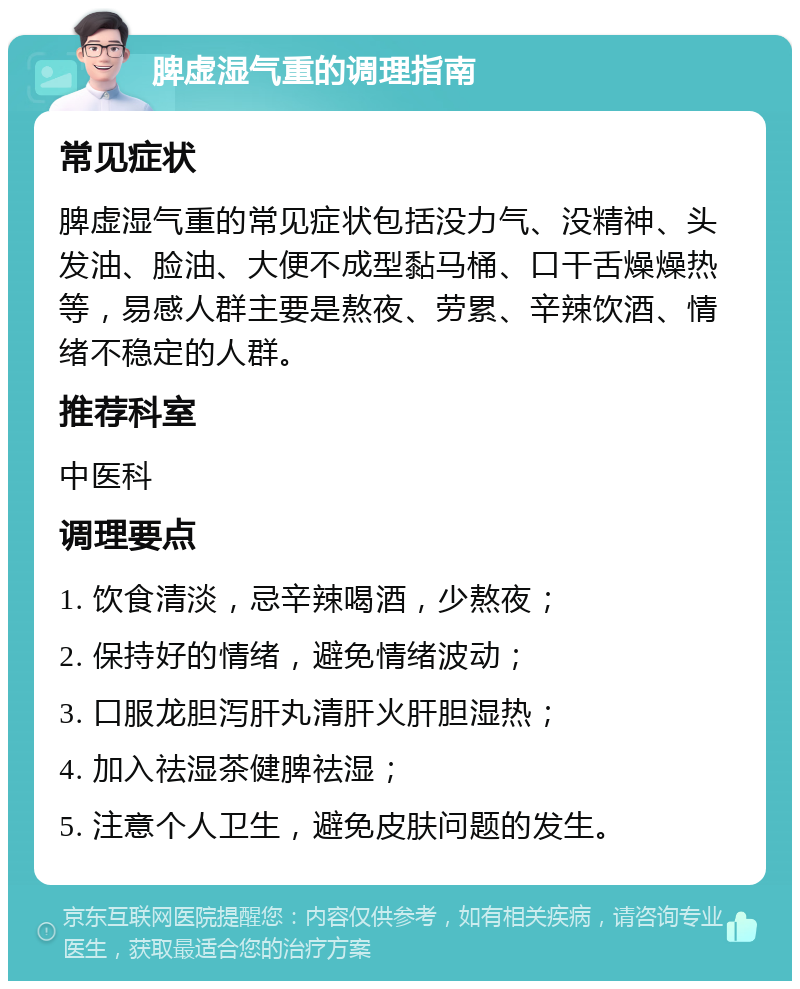 脾虚湿气重的调理指南 常见症状 脾虚湿气重的常见症状包括没力气、没精神、头发油、脸油、大便不成型黏马桶、口干舌燥燥热等，易感人群主要是熬夜、劳累、辛辣饮酒、情绪不稳定的人群。 推荐科室 中医科 调理要点 1. 饮食清淡，忌辛辣喝酒，少熬夜； 2. 保持好的情绪，避免情绪波动； 3. 口服龙胆泻肝丸清肝火肝胆湿热； 4. 加入祛湿茶健脾祛湿； 5. 注意个人卫生，避免皮肤问题的发生。