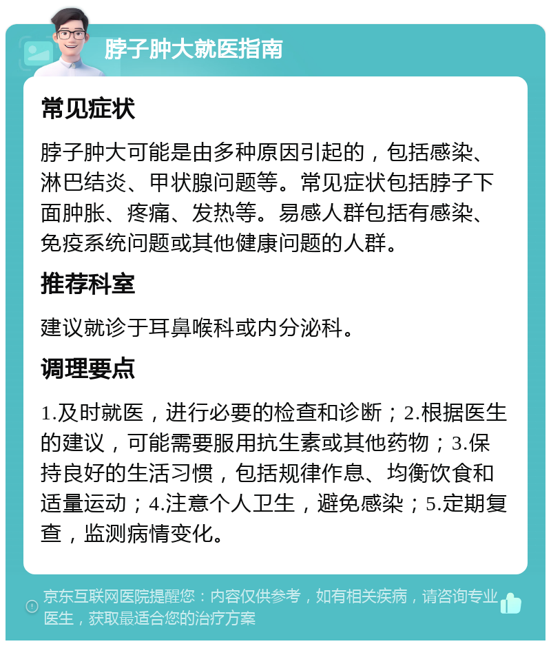 脖子肿大就医指南 常见症状 脖子肿大可能是由多种原因引起的，包括感染、淋巴结炎、甲状腺问题等。常见症状包括脖子下面肿胀、疼痛、发热等。易感人群包括有感染、免疫系统问题或其他健康问题的人群。 推荐科室 建议就诊于耳鼻喉科或内分泌科。 调理要点 1.及时就医，进行必要的检查和诊断；2.根据医生的建议，可能需要服用抗生素或其他药物；3.保持良好的生活习惯，包括规律作息、均衡饮食和适量运动；4.注意个人卫生，避免感染；5.定期复查，监测病情变化。