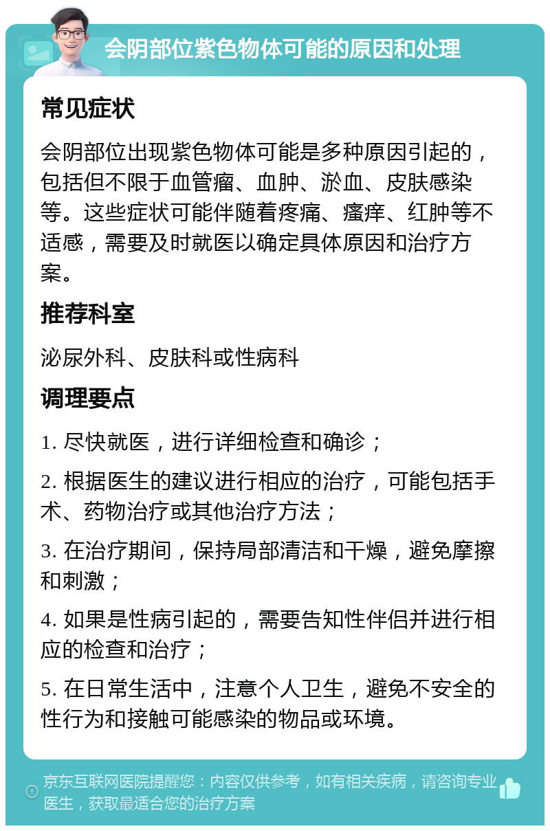 会阴部位紫色物体可能的原因和处理 常见症状 会阴部位出现紫色物体可能是多种原因引起的，包括但不限于血管瘤、血肿、淤血、皮肤感染等。这些症状可能伴随着疼痛、瘙痒、红肿等不适感，需要及时就医以确定具体原因和治疗方案。 推荐科室 泌尿外科、皮肤科或性病科 调理要点 1. 尽快就医，进行详细检查和确诊； 2. 根据医生的建议进行相应的治疗，可能包括手术、药物治疗或其他治疗方法； 3. 在治疗期间，保持局部清洁和干燥，避免摩擦和刺激； 4. 如果是性病引起的，需要告知性伴侣并进行相应的检查和治疗； 5. 在日常生活中，注意个人卫生，避免不安全的性行为和接触可能感染的物品或环境。