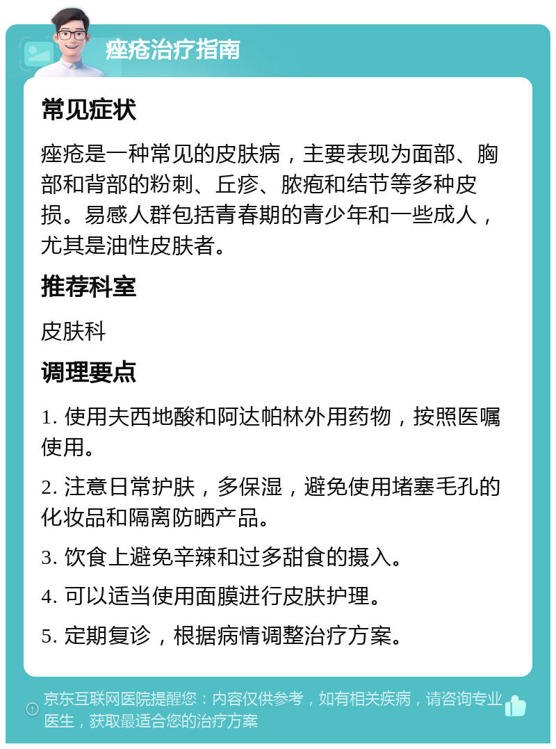 痤疮治疗指南 常见症状 痤疮是一种常见的皮肤病，主要表现为面部、胸部和背部的粉刺、丘疹、脓疱和结节等多种皮损。易感人群包括青春期的青少年和一些成人，尤其是油性皮肤者。 推荐科室 皮肤科 调理要点 1. 使用夫西地酸和阿达帕林外用药物，按照医嘱使用。 2. 注意日常护肤，多保湿，避免使用堵塞毛孔的化妆品和隔离防晒产品。 3. 饮食上避免辛辣和过多甜食的摄入。 4. 可以适当使用面膜进行皮肤护理。 5. 定期复诊，根据病情调整治疗方案。