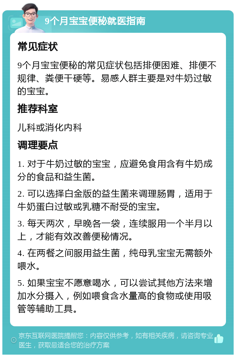 9个月宝宝便秘就医指南 常见症状 9个月宝宝便秘的常见症状包括排便困难、排便不规律、粪便干硬等。易感人群主要是对牛奶过敏的宝宝。 推荐科室 儿科或消化内科 调理要点 1. 对于牛奶过敏的宝宝，应避免食用含有牛奶成分的食品和益生菌。 2. 可以选择白金版的益生菌来调理肠胃，适用于牛奶蛋白过敏或乳糖不耐受的宝宝。 3. 每天两次，早晚各一袋，连续服用一个半月以上，才能有效改善便秘情况。 4. 在两餐之间服用益生菌，纯母乳宝宝无需额外喂水。 5. 如果宝宝不愿意喝水，可以尝试其他方法来增加水分摄入，例如喂食含水量高的食物或使用吸管等辅助工具。