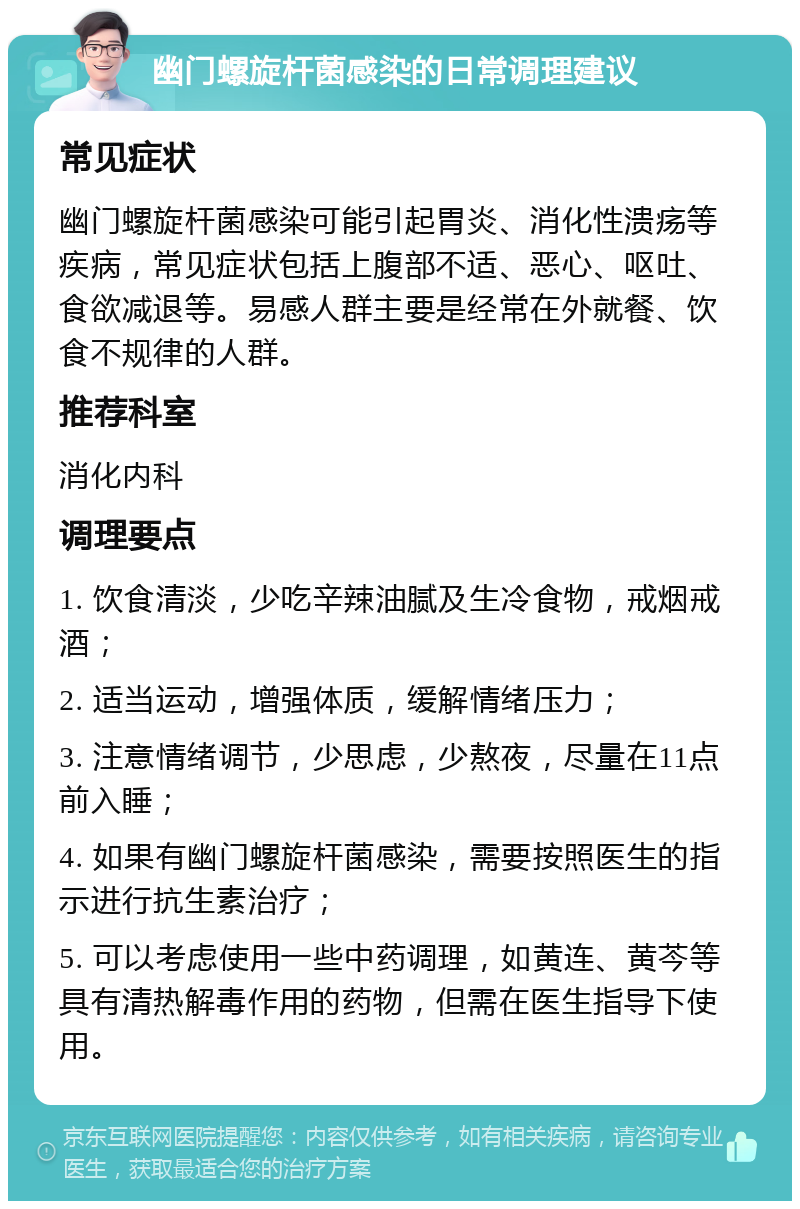 幽门螺旋杆菌感染的日常调理建议 常见症状 幽门螺旋杆菌感染可能引起胃炎、消化性溃疡等疾病，常见症状包括上腹部不适、恶心、呕吐、食欲减退等。易感人群主要是经常在外就餐、饮食不规律的人群。 推荐科室 消化内科 调理要点 1. 饮食清淡，少吃辛辣油腻及生冷食物，戒烟戒酒； 2. 适当运动，增强体质，缓解情绪压力； 3. 注意情绪调节，少思虑，少熬夜，尽量在11点前入睡； 4. 如果有幽门螺旋杆菌感染，需要按照医生的指示进行抗生素治疗； 5. 可以考虑使用一些中药调理，如黄连、黄芩等具有清热解毒作用的药物，但需在医生指导下使用。