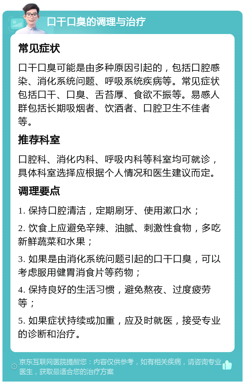 口干口臭的调理与治疗 常见症状 口干口臭可能是由多种原因引起的，包括口腔感染、消化系统问题、呼吸系统疾病等。常见症状包括口干、口臭、舌苔厚、食欲不振等。易感人群包括长期吸烟者、饮酒者、口腔卫生不佳者等。 推荐科室 口腔科、消化内科、呼吸内科等科室均可就诊，具体科室选择应根据个人情况和医生建议而定。 调理要点 1. 保持口腔清洁，定期刷牙、使用漱口水； 2. 饮食上应避免辛辣、油腻、刺激性食物，多吃新鲜蔬菜和水果； 3. 如果是由消化系统问题引起的口干口臭，可以考虑服用健胃消食片等药物； 4. 保持良好的生活习惯，避免熬夜、过度疲劳等； 5. 如果症状持续或加重，应及时就医，接受专业的诊断和治疗。