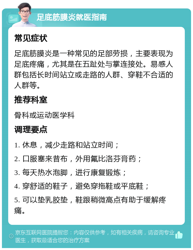 足底筋膜炎就医指南 常见症状 足底筋膜炎是一种常见的足部劳损，主要表现为足底疼痛，尤其是在五趾处与掌连接处。易感人群包括长时间站立或走路的人群、穿鞋不合适的人群等。 推荐科室 骨科或运动医学科 调理要点 1. 休息，减少走路和站立时间； 2. 口服塞来昔布，外用氟比洛芬膏药； 3. 每天热水泡脚，进行康复锻炼； 4. 穿舒适的鞋子，避免穿拖鞋或平底鞋； 5. 可以垫乳胶垫，鞋跟稍微高点有助于缓解疼痛。