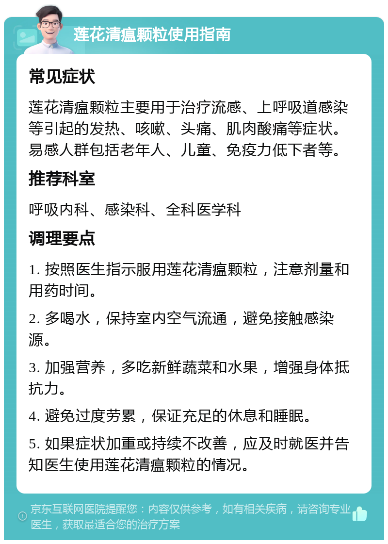 莲花清瘟颗粒使用指南 常见症状 莲花清瘟颗粒主要用于治疗流感、上呼吸道感染等引起的发热、咳嗽、头痛、肌肉酸痛等症状。易感人群包括老年人、儿童、免疫力低下者等。 推荐科室 呼吸内科、感染科、全科医学科 调理要点 1. 按照医生指示服用莲花清瘟颗粒，注意剂量和用药时间。 2. 多喝水，保持室内空气流通，避免接触感染源。 3. 加强营养，多吃新鲜蔬菜和水果，增强身体抵抗力。 4. 避免过度劳累，保证充足的休息和睡眠。 5. 如果症状加重或持续不改善，应及时就医并告知医生使用莲花清瘟颗粒的情况。