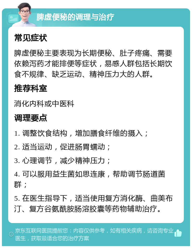 脾虚便秘的调理与治疗 常见症状 脾虚便秘主要表现为长期便秘、肚子疼痛、需要依赖泻药才能排便等症状，易感人群包括长期饮食不规律、缺乏运动、精神压力大的人群。 推荐科室 消化内科或中医科 调理要点 1. 调整饮食结构，增加膳食纤维的摄入； 2. 适当运动，促进肠胃蠕动； 3. 心理调节，减少精神压力； 4. 可以服用益生菌如思连康，帮助调节肠道菌群； 5. 在医生指导下，适当使用复方消化酶、曲美布汀、复方谷氨酰胺肠溶胶囊等药物辅助治疗。