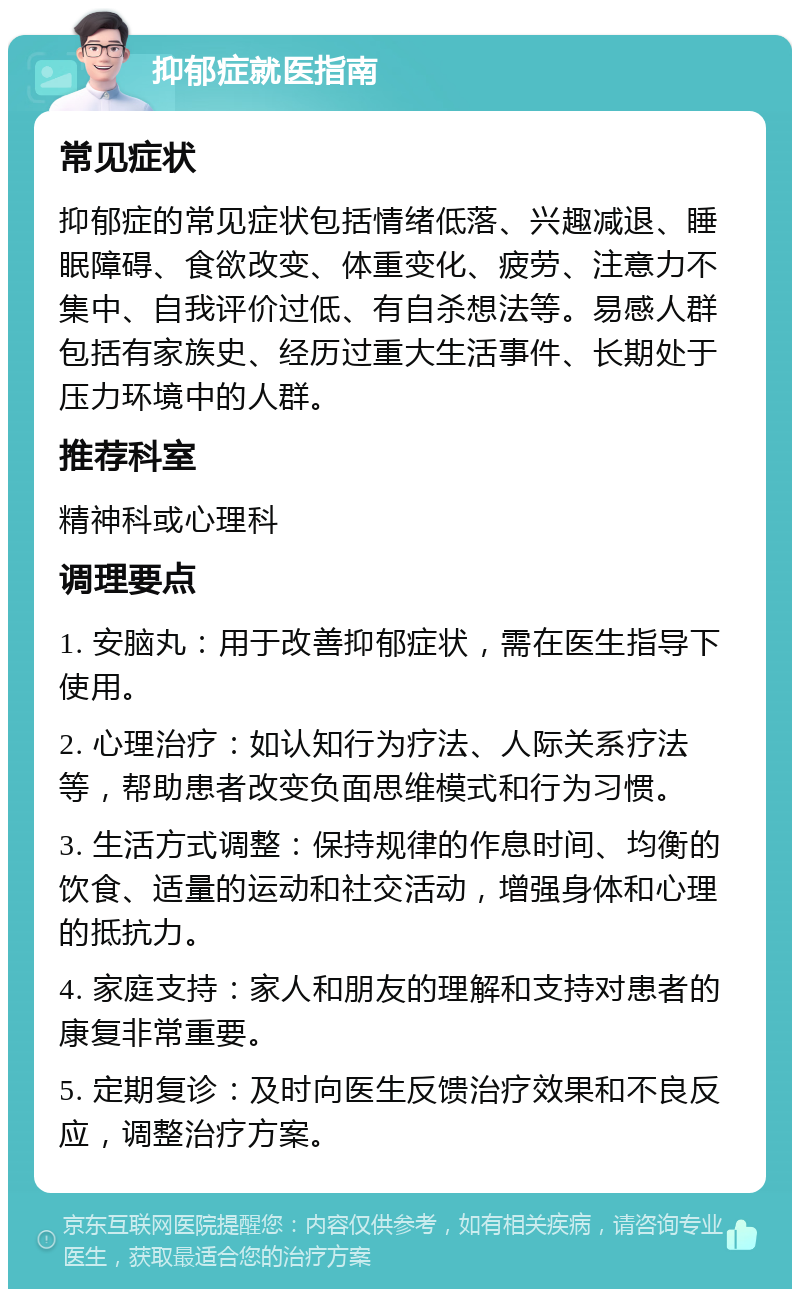 抑郁症就医指南 常见症状 抑郁症的常见症状包括情绪低落、兴趣减退、睡眠障碍、食欲改变、体重变化、疲劳、注意力不集中、自我评价过低、有自杀想法等。易感人群包括有家族史、经历过重大生活事件、长期处于压力环境中的人群。 推荐科室 精神科或心理科 调理要点 1. 安脑丸：用于改善抑郁症状，需在医生指导下使用。 2. 心理治疗：如认知行为疗法、人际关系疗法等，帮助患者改变负面思维模式和行为习惯。 3. 生活方式调整：保持规律的作息时间、均衡的饮食、适量的运动和社交活动，增强身体和心理的抵抗力。 4. 家庭支持：家人和朋友的理解和支持对患者的康复非常重要。 5. 定期复诊：及时向医生反馈治疗效果和不良反应，调整治疗方案。