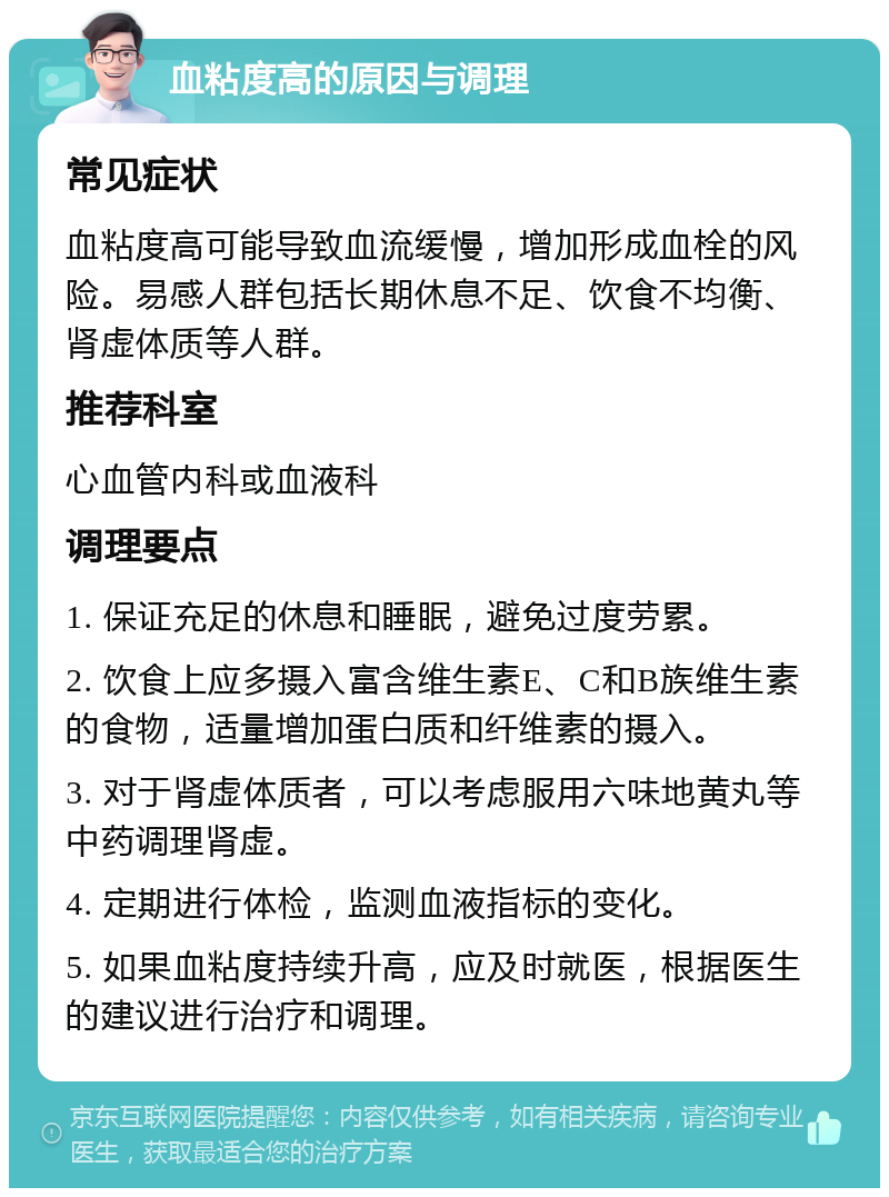 血粘度高的原因与调理 常见症状 血粘度高可能导致血流缓慢，增加形成血栓的风险。易感人群包括长期休息不足、饮食不均衡、肾虚体质等人群。 推荐科室 心血管内科或血液科 调理要点 1. 保证充足的休息和睡眠，避免过度劳累。 2. 饮食上应多摄入富含维生素E、C和B族维生素的食物，适量增加蛋白质和纤维素的摄入。 3. 对于肾虚体质者，可以考虑服用六味地黄丸等中药调理肾虚。 4. 定期进行体检，监测血液指标的变化。 5. 如果血粘度持续升高，应及时就医，根据医生的建议进行治疗和调理。