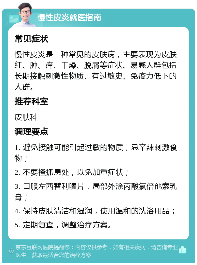 慢性皮炎就医指南 常见症状 慢性皮炎是一种常见的皮肤病，主要表现为皮肤红、肿、痒、干燥、脱屑等症状。易感人群包括长期接触刺激性物质、有过敏史、免疫力低下的人群。 推荐科室 皮肤科 调理要点 1. 避免接触可能引起过敏的物质，忌辛辣刺激食物； 2. 不要搔抓患处，以免加重症状； 3. 口服左西替利嗪片，局部外涂丙酸氯倍他索乳膏； 4. 保持皮肤清洁和湿润，使用温和的洗浴用品； 5. 定期复查，调整治疗方案。