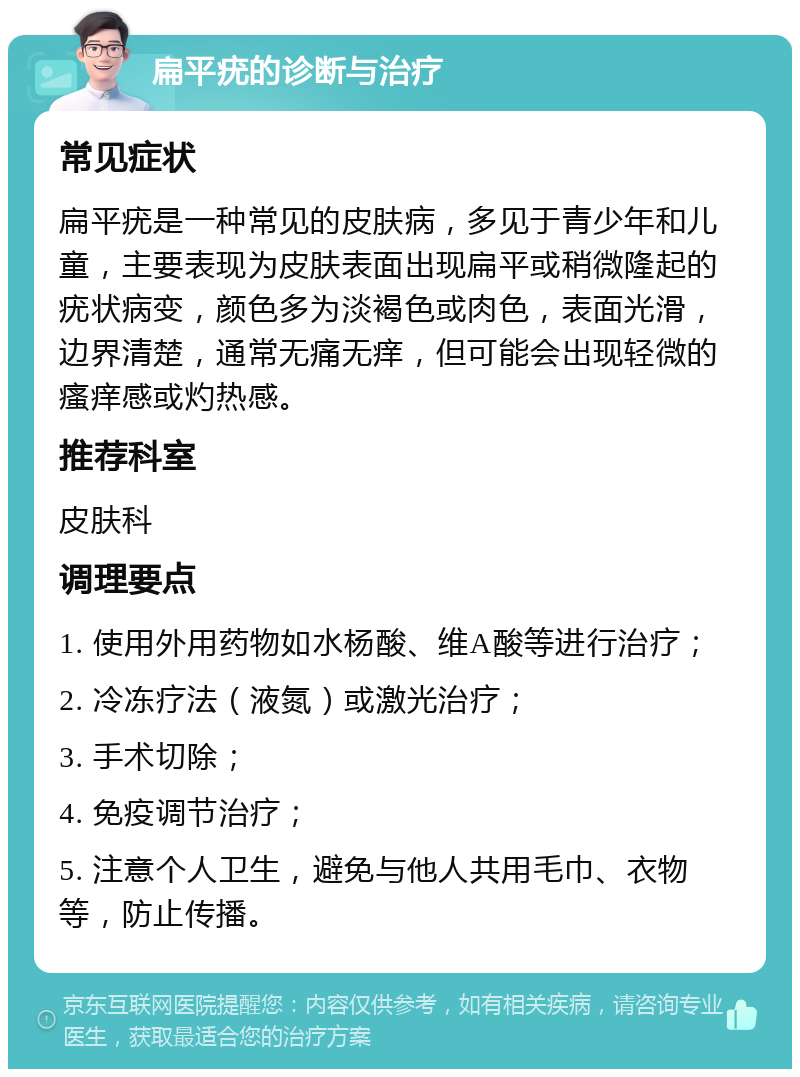 扁平疣的诊断与治疗 常见症状 扁平疣是一种常见的皮肤病，多见于青少年和儿童，主要表现为皮肤表面出现扁平或稍微隆起的疣状病变，颜色多为淡褐色或肉色，表面光滑，边界清楚，通常无痛无痒，但可能会出现轻微的瘙痒感或灼热感。 推荐科室 皮肤科 调理要点 1. 使用外用药物如水杨酸、维A酸等进行治疗； 2. 冷冻疗法（液氮）或激光治疗； 3. 手术切除； 4. 免疫调节治疗； 5. 注意个人卫生，避免与他人共用毛巾、衣物等，防止传播。