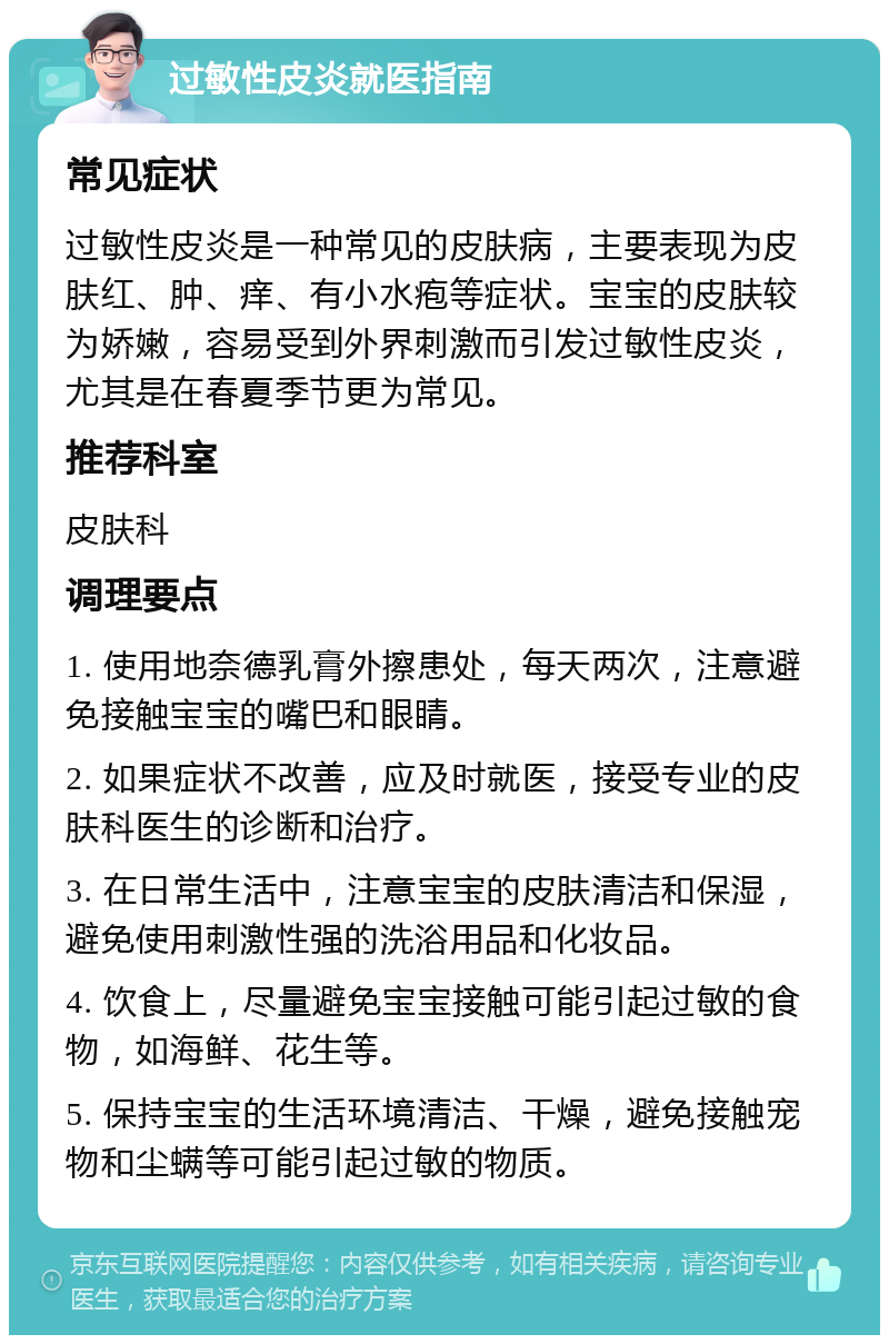 过敏性皮炎就医指南 常见症状 过敏性皮炎是一种常见的皮肤病，主要表现为皮肤红、肿、痒、有小水疱等症状。宝宝的皮肤较为娇嫩，容易受到外界刺激而引发过敏性皮炎，尤其是在春夏季节更为常见。 推荐科室 皮肤科 调理要点 1. 使用地奈德乳膏外擦患处，每天两次，注意避免接触宝宝的嘴巴和眼睛。 2. 如果症状不改善，应及时就医，接受专业的皮肤科医生的诊断和治疗。 3. 在日常生活中，注意宝宝的皮肤清洁和保湿，避免使用刺激性强的洗浴用品和化妆品。 4. 饮食上，尽量避免宝宝接触可能引起过敏的食物，如海鲜、花生等。 5. 保持宝宝的生活环境清洁、干燥，避免接触宠物和尘螨等可能引起过敏的物质。