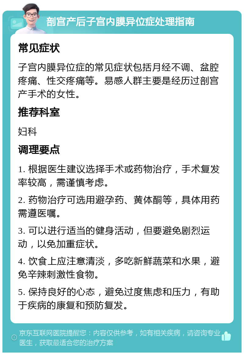 剖宫产后子宫内膜异位症处理指南 常见症状 子宫内膜异位症的常见症状包括月经不调、盆腔疼痛、性交疼痛等。易感人群主要是经历过剖宫产手术的女性。 推荐科室 妇科 调理要点 1. 根据医生建议选择手术或药物治疗，手术复发率较高，需谨慎考虑。 2. 药物治疗可选用避孕药、黄体酮等，具体用药需遵医嘱。 3. 可以进行适当的健身活动，但要避免剧烈运动，以免加重症状。 4. 饮食上应注意清淡，多吃新鲜蔬菜和水果，避免辛辣刺激性食物。 5. 保持良好的心态，避免过度焦虑和压力，有助于疾病的康复和预防复发。