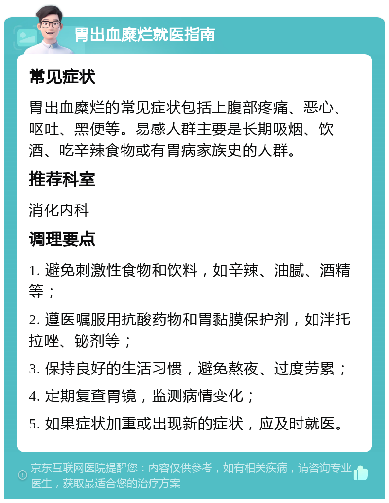 胃出血糜烂就医指南 常见症状 胃出血糜烂的常见症状包括上腹部疼痛、恶心、呕吐、黑便等。易感人群主要是长期吸烟、饮酒、吃辛辣食物或有胃病家族史的人群。 推荐科室 消化内科 调理要点 1. 避免刺激性食物和饮料，如辛辣、油腻、酒精等； 2. 遵医嘱服用抗酸药物和胃黏膜保护剂，如泮托拉唑、铋剂等； 3. 保持良好的生活习惯，避免熬夜、过度劳累； 4. 定期复查胃镜，监测病情变化； 5. 如果症状加重或出现新的症状，应及时就医。