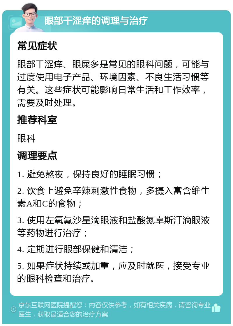 眼部干涩痒的调理与治疗 常见症状 眼部干涩痒、眼屎多是常见的眼科问题，可能与过度使用电子产品、环境因素、不良生活习惯等有关。这些症状可能影响日常生活和工作效率，需要及时处理。 推荐科室 眼科 调理要点 1. 避免熬夜，保持良好的睡眠习惯； 2. 饮食上避免辛辣刺激性食物，多摄入富含维生素A和C的食物； 3. 使用左氧氟沙星滴眼液和盐酸氮卓斯汀滴眼液等药物进行治疗； 4. 定期进行眼部保健和清洁； 5. 如果症状持续或加重，应及时就医，接受专业的眼科检查和治疗。