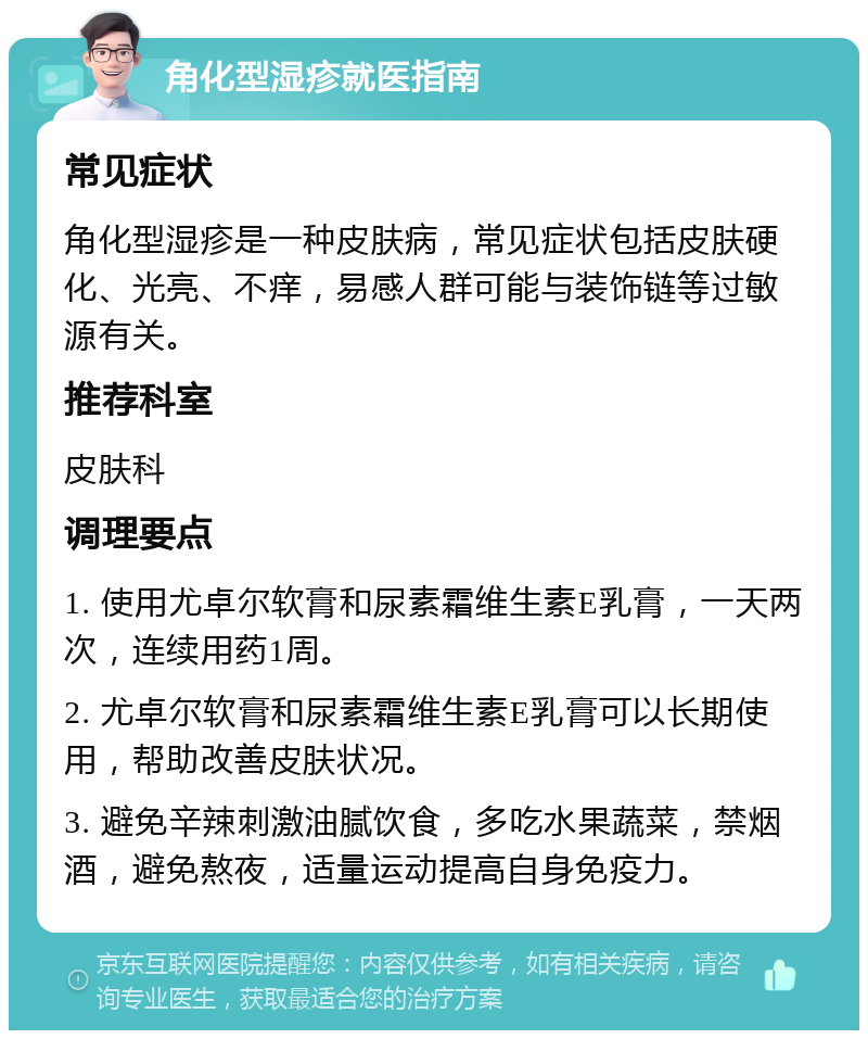 角化型湿疹就医指南 常见症状 角化型湿疹是一种皮肤病，常见症状包括皮肤硬化、光亮、不痒，易感人群可能与装饰链等过敏源有关。 推荐科室 皮肤科 调理要点 1. 使用尤卓尔软膏和尿素霜维生素E乳膏，一天两次，连续用药1周。 2. 尤卓尔软膏和尿素霜维生素E乳膏可以长期使用，帮助改善皮肤状况。 3. 避免辛辣刺激油腻饮食，多吃水果蔬菜，禁烟酒，避免熬夜，适量运动提高自身免疫力。