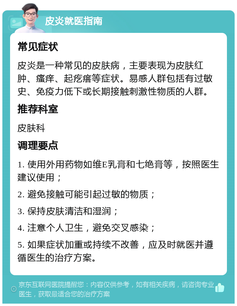 皮炎就医指南 常见症状 皮炎是一种常见的皮肤病，主要表现为皮肤红肿、瘙痒、起疙瘩等症状。易感人群包括有过敏史、免疫力低下或长期接触刺激性物质的人群。 推荐科室 皮肤科 调理要点 1. 使用外用药物如维E乳膏和七绝膏等，按照医生建议使用； 2. 避免接触可能引起过敏的物质； 3. 保持皮肤清洁和湿润； 4. 注意个人卫生，避免交叉感染； 5. 如果症状加重或持续不改善，应及时就医并遵循医生的治疗方案。