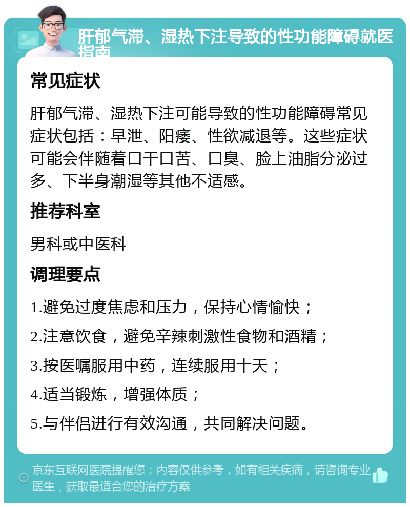 肝郁气滞、湿热下注导致的性功能障碍就医指南 常见症状 肝郁气滞、湿热下注可能导致的性功能障碍常见症状包括：早泄、阳痿、性欲减退等。这些症状可能会伴随着口干口苦、口臭、脸上油脂分泌过多、下半身潮湿等其他不适感。 推荐科室 男科或中医科 调理要点 1.避免过度焦虑和压力，保持心情愉快； 2.注意饮食，避免辛辣刺激性食物和酒精； 3.按医嘱服用中药，连续服用十天； 4.适当锻炼，增强体质； 5.与伴侣进行有效沟通，共同解决问题。