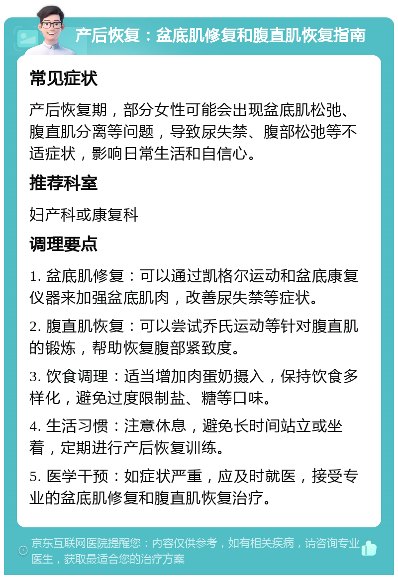 产后恢复：盆底肌修复和腹直肌恢复指南 常见症状 产后恢复期，部分女性可能会出现盆底肌松弛、腹直肌分离等问题，导致尿失禁、腹部松弛等不适症状，影响日常生活和自信心。 推荐科室 妇产科或康复科 调理要点 1. 盆底肌修复：可以通过凯格尔运动和盆底康复仪器来加强盆底肌肉，改善尿失禁等症状。 2. 腹直肌恢复：可以尝试乔氏运动等针对腹直肌的锻炼，帮助恢复腹部紧致度。 3. 饮食调理：适当增加肉蛋奶摄入，保持饮食多样化，避免过度限制盐、糖等口味。 4. 生活习惯：注意休息，避免长时间站立或坐着，定期进行产后恢复训练。 5. 医学干预：如症状严重，应及时就医，接受专业的盆底肌修复和腹直肌恢复治疗。