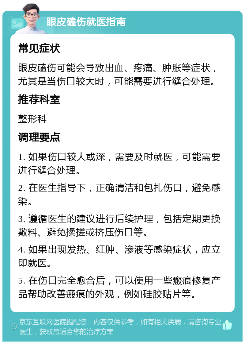 眼皮磕伤就医指南 常见症状 眼皮磕伤可能会导致出血、疼痛、肿胀等症状，尤其是当伤口较大时，可能需要进行缝合处理。 推荐科室 整形科 调理要点 1. 如果伤口较大或深，需要及时就医，可能需要进行缝合处理。 2. 在医生指导下，正确清洁和包扎伤口，避免感染。 3. 遵循医生的建议进行后续护理，包括定期更换敷料、避免揉搓或挤压伤口等。 4. 如果出现发热、红肿、渗液等感染症状，应立即就医。 5. 在伤口完全愈合后，可以使用一些瘢痕修复产品帮助改善瘢痕的外观，例如硅胶贴片等。