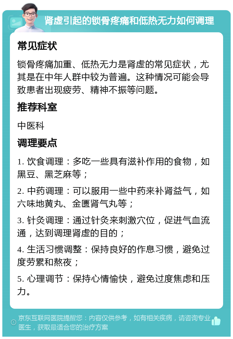 肾虚引起的锁骨疼痛和低热无力如何调理 常见症状 锁骨疼痛加重、低热无力是肾虚的常见症状，尤其是在中年人群中较为普遍。这种情况可能会导致患者出现疲劳、精神不振等问题。 推荐科室 中医科 调理要点 1. 饮食调理：多吃一些具有滋补作用的食物，如黑豆、黑芝麻等； 2. 中药调理：可以服用一些中药来补肾益气，如六味地黄丸、金匮肾气丸等； 3. 针灸调理：通过针灸来刺激穴位，促进气血流通，达到调理肾虚的目的； 4. 生活习惯调整：保持良好的作息习惯，避免过度劳累和熬夜； 5. 心理调节：保持心情愉快，避免过度焦虑和压力。