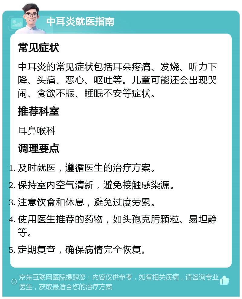 中耳炎就医指南 常见症状 中耳炎的常见症状包括耳朵疼痛、发烧、听力下降、头痛、恶心、呕吐等。儿童可能还会出现哭闹、食欲不振、睡眠不安等症状。 推荐科室 耳鼻喉科 调理要点 及时就医，遵循医生的治疗方案。 保持室内空气清新，避免接触感染源。 注意饮食和休息，避免过度劳累。 使用医生推荐的药物，如头孢克肟颗粒、易坦静等。 定期复查，确保病情完全恢复。