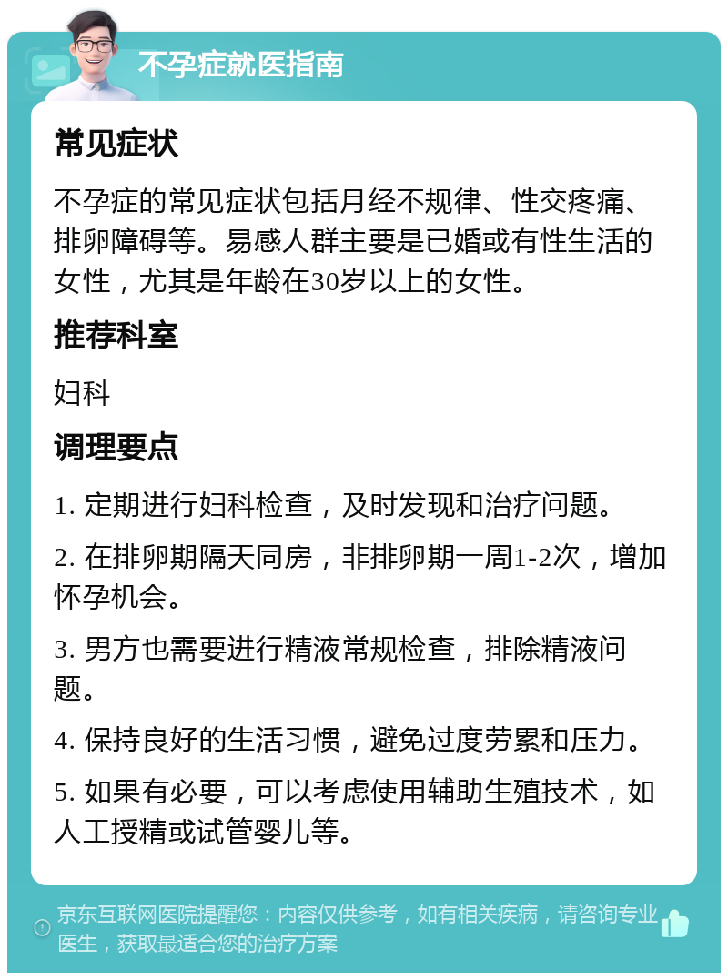 不孕症就医指南 常见症状 不孕症的常见症状包括月经不规律、性交疼痛、排卵障碍等。易感人群主要是已婚或有性生活的女性，尤其是年龄在30岁以上的女性。 推荐科室 妇科 调理要点 1. 定期进行妇科检查，及时发现和治疗问题。 2. 在排卵期隔天同房，非排卵期一周1-2次，增加怀孕机会。 3. 男方也需要进行精液常规检查，排除精液问题。 4. 保持良好的生活习惯，避免过度劳累和压力。 5. 如果有必要，可以考虑使用辅助生殖技术，如人工授精或试管婴儿等。