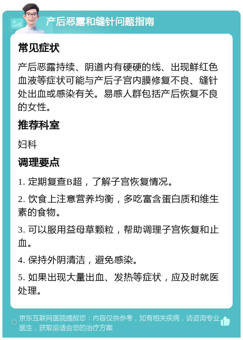 产后恶露和缝针问题指南 常见症状 产后恶露持续、阴道内有硬硬的线、出现鲜红色血液等症状可能与产后子宫内膜修复不良、缝针处出血或感染有关。易感人群包括产后恢复不良的女性。 推荐科室 妇科 调理要点 1. 定期复查B超，了解子宫恢复情况。 2. 饮食上注意营养均衡，多吃富含蛋白质和维生素的食物。 3. 可以服用益母草颗粒，帮助调理子宫恢复和止血。 4. 保持外阴清洁，避免感染。 5. 如果出现大量出血、发热等症状，应及时就医处理。