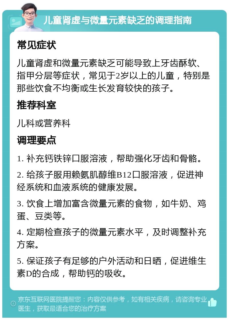 儿童肾虚与微量元素缺乏的调理指南 常见症状 儿童肾虚和微量元素缺乏可能导致上牙齿酥软、指甲分层等症状，常见于2岁以上的儿童，特别是那些饮食不均衡或生长发育较快的孩子。 推荐科室 儿科或营养科 调理要点 1. 补充钙铁锌口服溶液，帮助强化牙齿和骨骼。 2. 给孩子服用赖氨肌醇维B12口服溶液，促进神经系统和血液系统的健康发展。 3. 饮食上增加富含微量元素的食物，如牛奶、鸡蛋、豆类等。 4. 定期检查孩子的微量元素水平，及时调整补充方案。 5. 保证孩子有足够的户外活动和日晒，促进维生素D的合成，帮助钙的吸收。