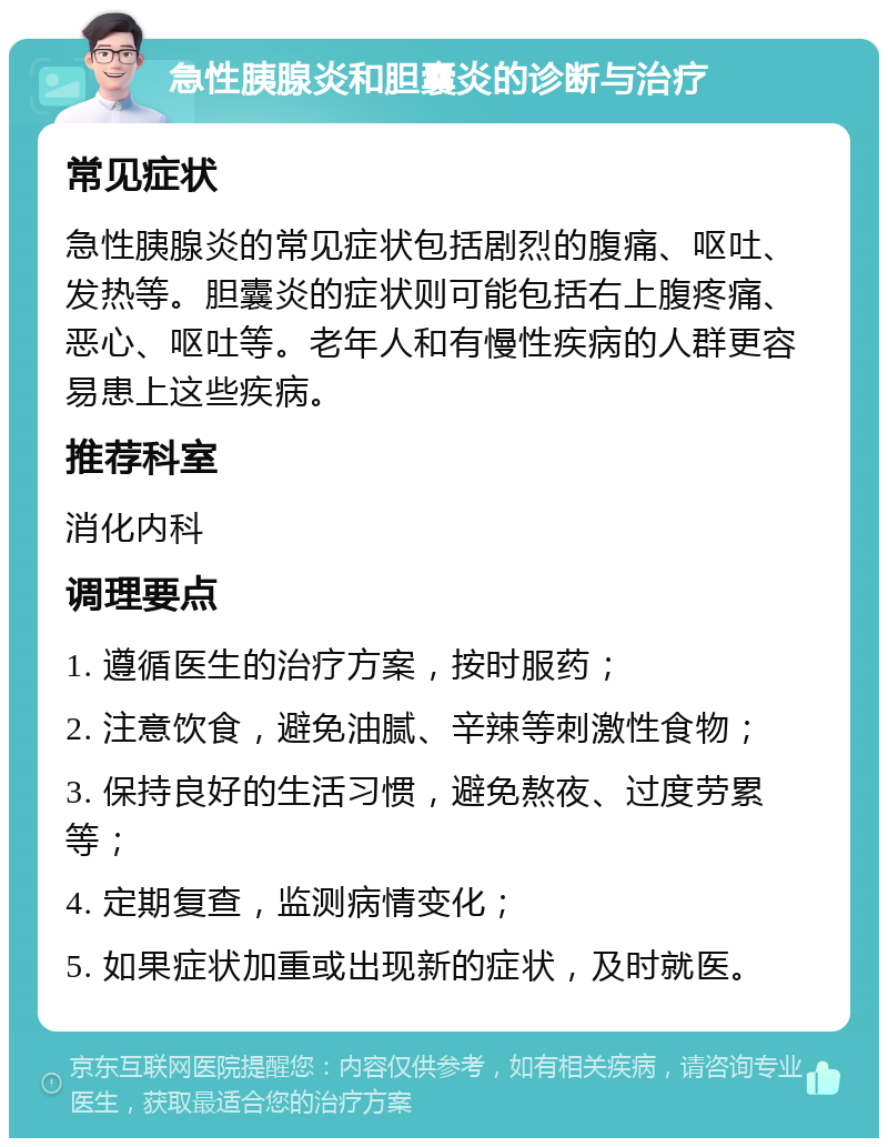 急性胰腺炎和胆囊炎的诊断与治疗 常见症状 急性胰腺炎的常见症状包括剧烈的腹痛、呕吐、发热等。胆囊炎的症状则可能包括右上腹疼痛、恶心、呕吐等。老年人和有慢性疾病的人群更容易患上这些疾病。 推荐科室 消化内科 调理要点 1. 遵循医生的治疗方案，按时服药； 2. 注意饮食，避免油腻、辛辣等刺激性食物； 3. 保持良好的生活习惯，避免熬夜、过度劳累等； 4. 定期复查，监测病情变化； 5. 如果症状加重或出现新的症状，及时就医。