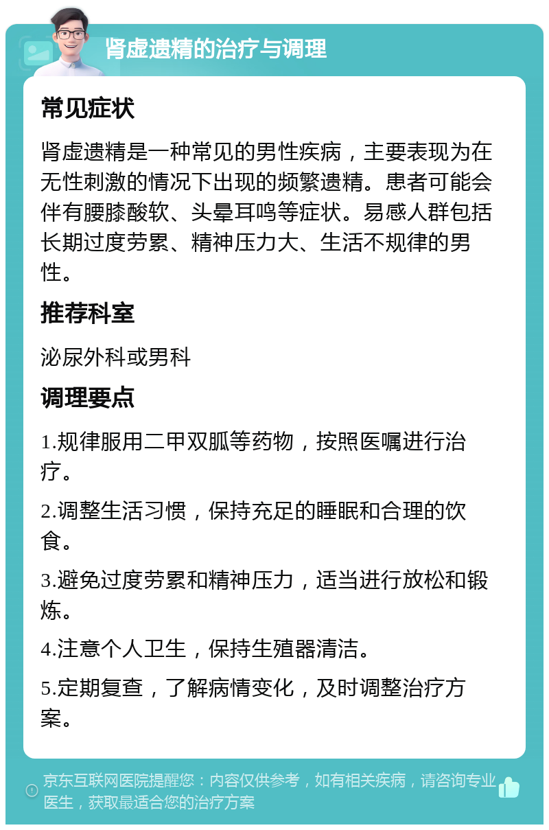 肾虚遗精的治疗与调理 常见症状 肾虚遗精是一种常见的男性疾病，主要表现为在无性刺激的情况下出现的频繁遗精。患者可能会伴有腰膝酸软、头晕耳鸣等症状。易感人群包括长期过度劳累、精神压力大、生活不规律的男性。 推荐科室 泌尿外科或男科 调理要点 1.规律服用二甲双胍等药物，按照医嘱进行治疗。 2.调整生活习惯，保持充足的睡眠和合理的饮食。 3.避免过度劳累和精神压力，适当进行放松和锻炼。 4.注意个人卫生，保持生殖器清洁。 5.定期复查，了解病情变化，及时调整治疗方案。