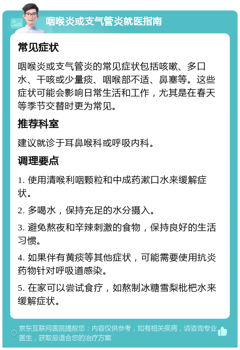 咽喉炎或支气管炎就医指南 常见症状 咽喉炎或支气管炎的常见症状包括咳嗽、多口水、干咳或少量痰、咽喉部不适、鼻塞等。这些症状可能会影响日常生活和工作，尤其是在春天等季节交替时更为常见。 推荐科室 建议就诊于耳鼻喉科或呼吸内科。 调理要点 1. 使用清喉利咽颗粒和中成药漱口水来缓解症状。 2. 多喝水，保持充足的水分摄入。 3. 避免熬夜和辛辣刺激的食物，保持良好的生活习惯。 4. 如果伴有黄痰等其他症状，可能需要使用抗炎药物针对呼吸道感染。 5. 在家可以尝试食疗，如熬制冰糖雪梨枇杷水来缓解症状。