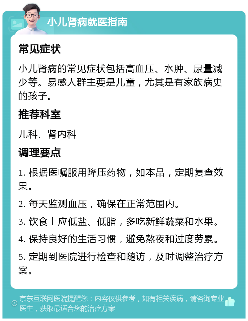 小儿肾病就医指南 常见症状 小儿肾病的常见症状包括高血压、水肿、尿量减少等。易感人群主要是儿童，尤其是有家族病史的孩子。 推荐科室 儿科、肾内科 调理要点 1. 根据医嘱服用降压药物，如本品，定期复查效果。 2. 每天监测血压，确保在正常范围内。 3. 饮食上应低盐、低脂，多吃新鲜蔬菜和水果。 4. 保持良好的生活习惯，避免熬夜和过度劳累。 5. 定期到医院进行检查和随访，及时调整治疗方案。