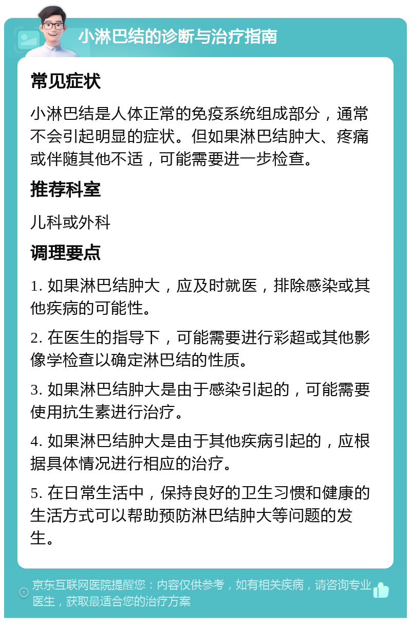 小淋巴结的诊断与治疗指南 常见症状 小淋巴结是人体正常的免疫系统组成部分，通常不会引起明显的症状。但如果淋巴结肿大、疼痛或伴随其他不适，可能需要进一步检查。 推荐科室 儿科或外科 调理要点 1. 如果淋巴结肿大，应及时就医，排除感染或其他疾病的可能性。 2. 在医生的指导下，可能需要进行彩超或其他影像学检查以确定淋巴结的性质。 3. 如果淋巴结肿大是由于感染引起的，可能需要使用抗生素进行治疗。 4. 如果淋巴结肿大是由于其他疾病引起的，应根据具体情况进行相应的治疗。 5. 在日常生活中，保持良好的卫生习惯和健康的生活方式可以帮助预防淋巴结肿大等问题的发生。