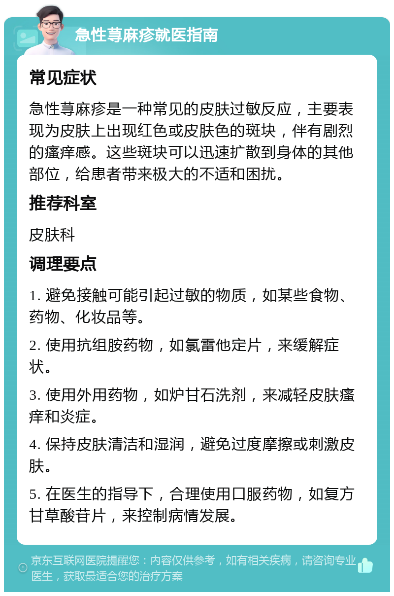 急性荨麻疹就医指南 常见症状 急性荨麻疹是一种常见的皮肤过敏反应，主要表现为皮肤上出现红色或皮肤色的斑块，伴有剧烈的瘙痒感。这些斑块可以迅速扩散到身体的其他部位，给患者带来极大的不适和困扰。 推荐科室 皮肤科 调理要点 1. 避免接触可能引起过敏的物质，如某些食物、药物、化妆品等。 2. 使用抗组胺药物，如氯雷他定片，来缓解症状。 3. 使用外用药物，如炉甘石洗剂，来减轻皮肤瘙痒和炎症。 4. 保持皮肤清洁和湿润，避免过度摩擦或刺激皮肤。 5. 在医生的指导下，合理使用口服药物，如复方甘草酸苷片，来控制病情发展。