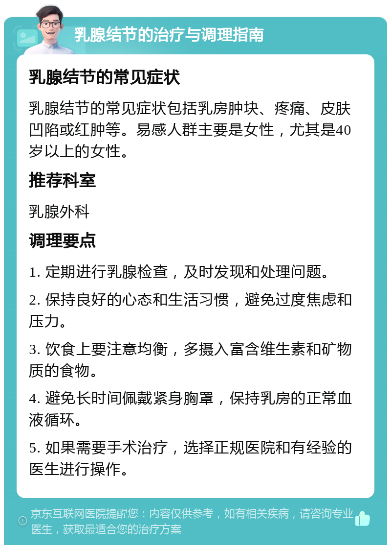 乳腺结节的治疗与调理指南 乳腺结节的常见症状 乳腺结节的常见症状包括乳房肿块、疼痛、皮肤凹陷或红肿等。易感人群主要是女性，尤其是40岁以上的女性。 推荐科室 乳腺外科 调理要点 1. 定期进行乳腺检查，及时发现和处理问题。 2. 保持良好的心态和生活习惯，避免过度焦虑和压力。 3. 饮食上要注意均衡，多摄入富含维生素和矿物质的食物。 4. 避免长时间佩戴紧身胸罩，保持乳房的正常血液循环。 5. 如果需要手术治疗，选择正规医院和有经验的医生进行操作。