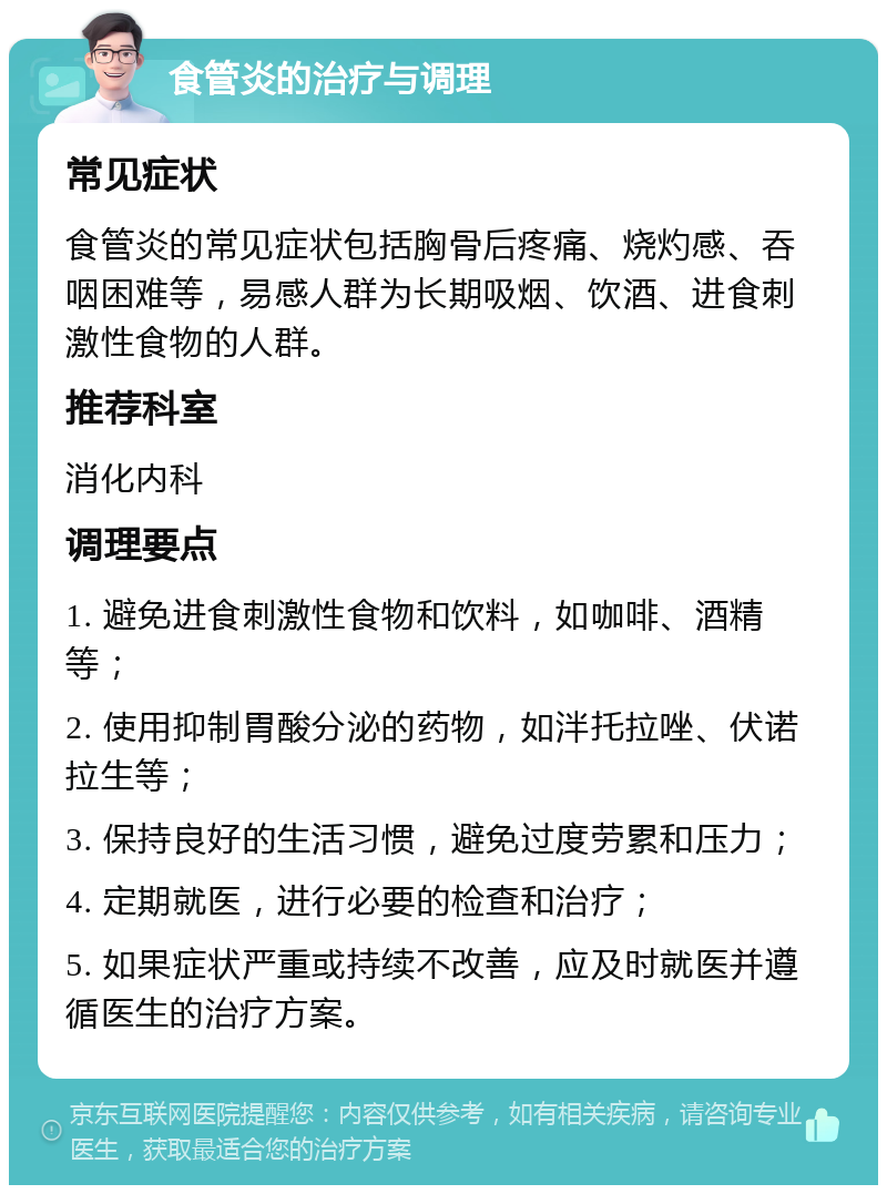 食管炎的治疗与调理 常见症状 食管炎的常见症状包括胸骨后疼痛、烧灼感、吞咽困难等，易感人群为长期吸烟、饮酒、进食刺激性食物的人群。 推荐科室 消化内科 调理要点 1. 避免进食刺激性食物和饮料，如咖啡、酒精等； 2. 使用抑制胃酸分泌的药物，如泮托拉唑、伏诺拉生等； 3. 保持良好的生活习惯，避免过度劳累和压力； 4. 定期就医，进行必要的检查和治疗； 5. 如果症状严重或持续不改善，应及时就医并遵循医生的治疗方案。