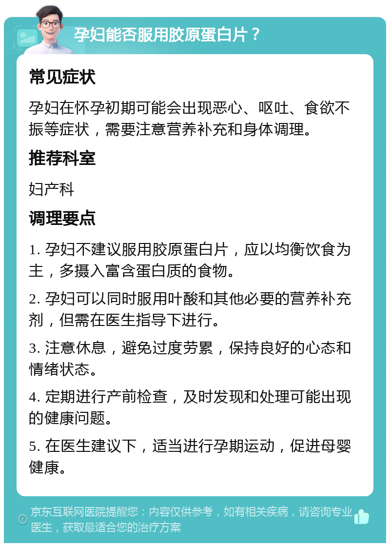 孕妇能否服用胶原蛋白片？ 常见症状 孕妇在怀孕初期可能会出现恶心、呕吐、食欲不振等症状，需要注意营养补充和身体调理。 推荐科室 妇产科 调理要点 1. 孕妇不建议服用胶原蛋白片，应以均衡饮食为主，多摄入富含蛋白质的食物。 2. 孕妇可以同时服用叶酸和其他必要的营养补充剂，但需在医生指导下进行。 3. 注意休息，避免过度劳累，保持良好的心态和情绪状态。 4. 定期进行产前检查，及时发现和处理可能出现的健康问题。 5. 在医生建议下，适当进行孕期运动，促进母婴健康。