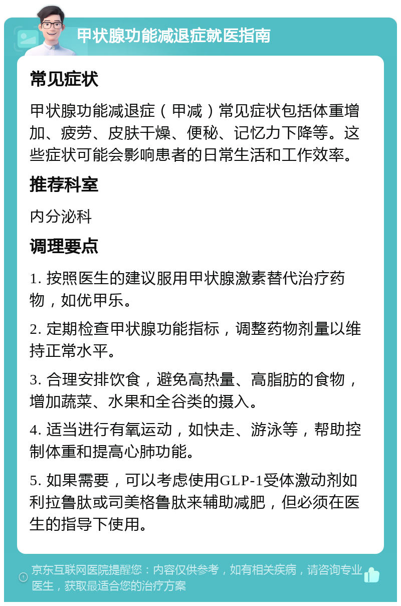 甲状腺功能减退症就医指南 常见症状 甲状腺功能减退症（甲减）常见症状包括体重增加、疲劳、皮肤干燥、便秘、记忆力下降等。这些症状可能会影响患者的日常生活和工作效率。 推荐科室 内分泌科 调理要点 1. 按照医生的建议服用甲状腺激素替代治疗药物，如优甲乐。 2. 定期检查甲状腺功能指标，调整药物剂量以维持正常水平。 3. 合理安排饮食，避免高热量、高脂肪的食物，增加蔬菜、水果和全谷类的摄入。 4. 适当进行有氧运动，如快走、游泳等，帮助控制体重和提高心肺功能。 5. 如果需要，可以考虑使用GLP-1受体激动剂如利拉鲁肽或司美格鲁肽来辅助减肥，但必须在医生的指导下使用。