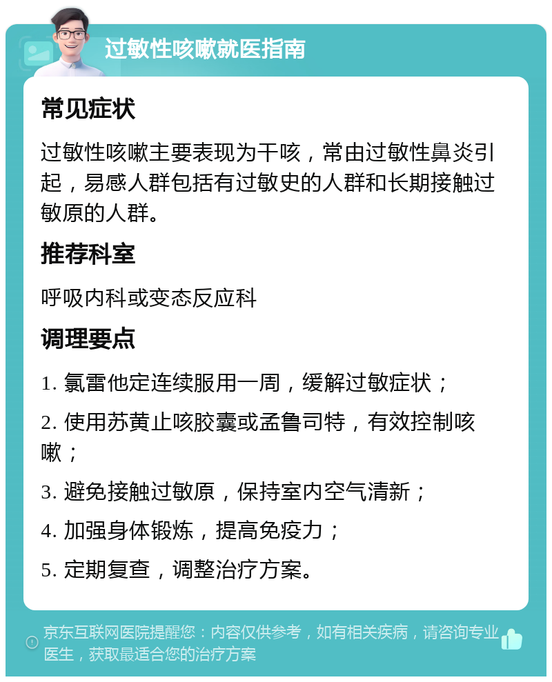 过敏性咳嗽就医指南 常见症状 过敏性咳嗽主要表现为干咳，常由过敏性鼻炎引起，易感人群包括有过敏史的人群和长期接触过敏原的人群。 推荐科室 呼吸内科或变态反应科 调理要点 1. 氯雷他定连续服用一周，缓解过敏症状； 2. 使用苏黄止咳胶囊或孟鲁司特，有效控制咳嗽； 3. 避免接触过敏原，保持室内空气清新； 4. 加强身体锻炼，提高免疫力； 5. 定期复查，调整治疗方案。