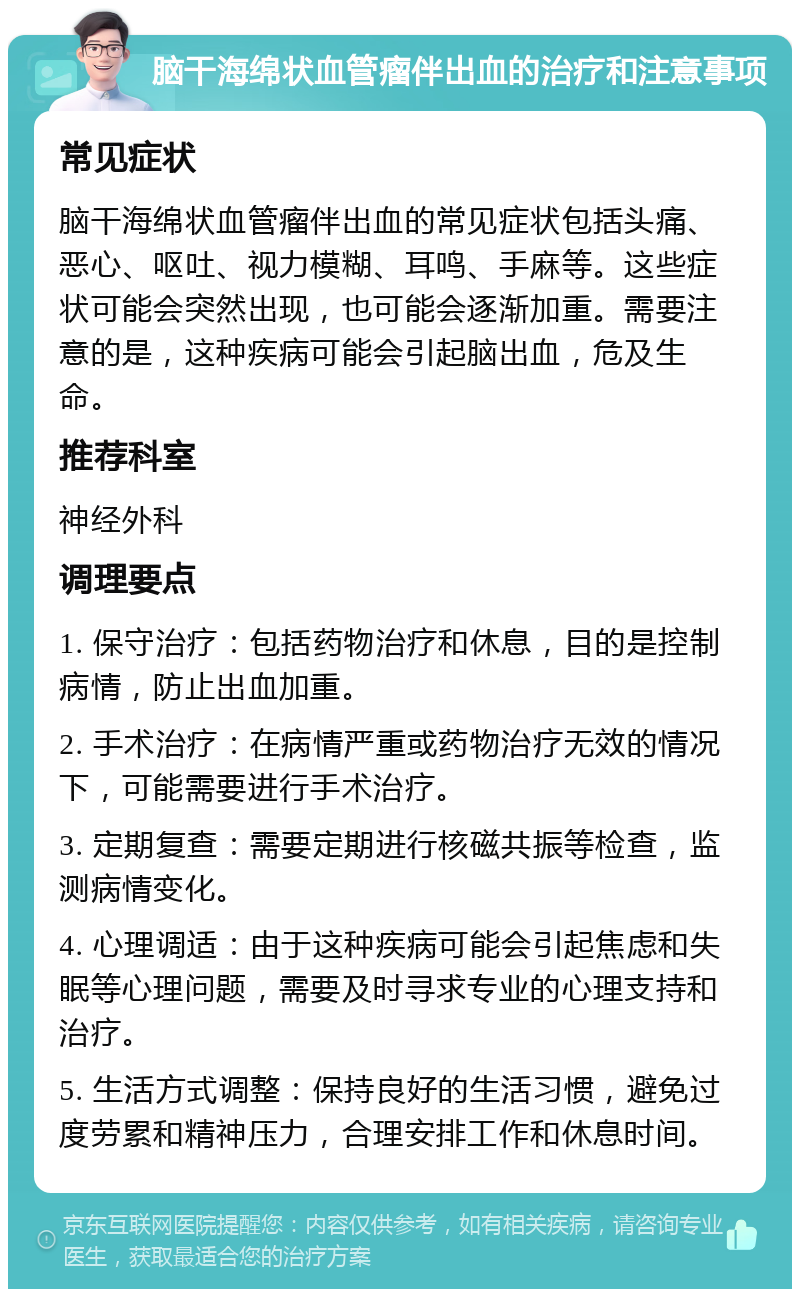 脑干海绵状血管瘤伴出血的治疗和注意事项 常见症状 脑干海绵状血管瘤伴出血的常见症状包括头痛、恶心、呕吐、视力模糊、耳鸣、手麻等。这些症状可能会突然出现，也可能会逐渐加重。需要注意的是，这种疾病可能会引起脑出血，危及生命。 推荐科室 神经外科 调理要点 1. 保守治疗：包括药物治疗和休息，目的是控制病情，防止出血加重。 2. 手术治疗：在病情严重或药物治疗无效的情况下，可能需要进行手术治疗。 3. 定期复查：需要定期进行核磁共振等检查，监测病情变化。 4. 心理调适：由于这种疾病可能会引起焦虑和失眠等心理问题，需要及时寻求专业的心理支持和治疗。 5. 生活方式调整：保持良好的生活习惯，避免过度劳累和精神压力，合理安排工作和休息时间。