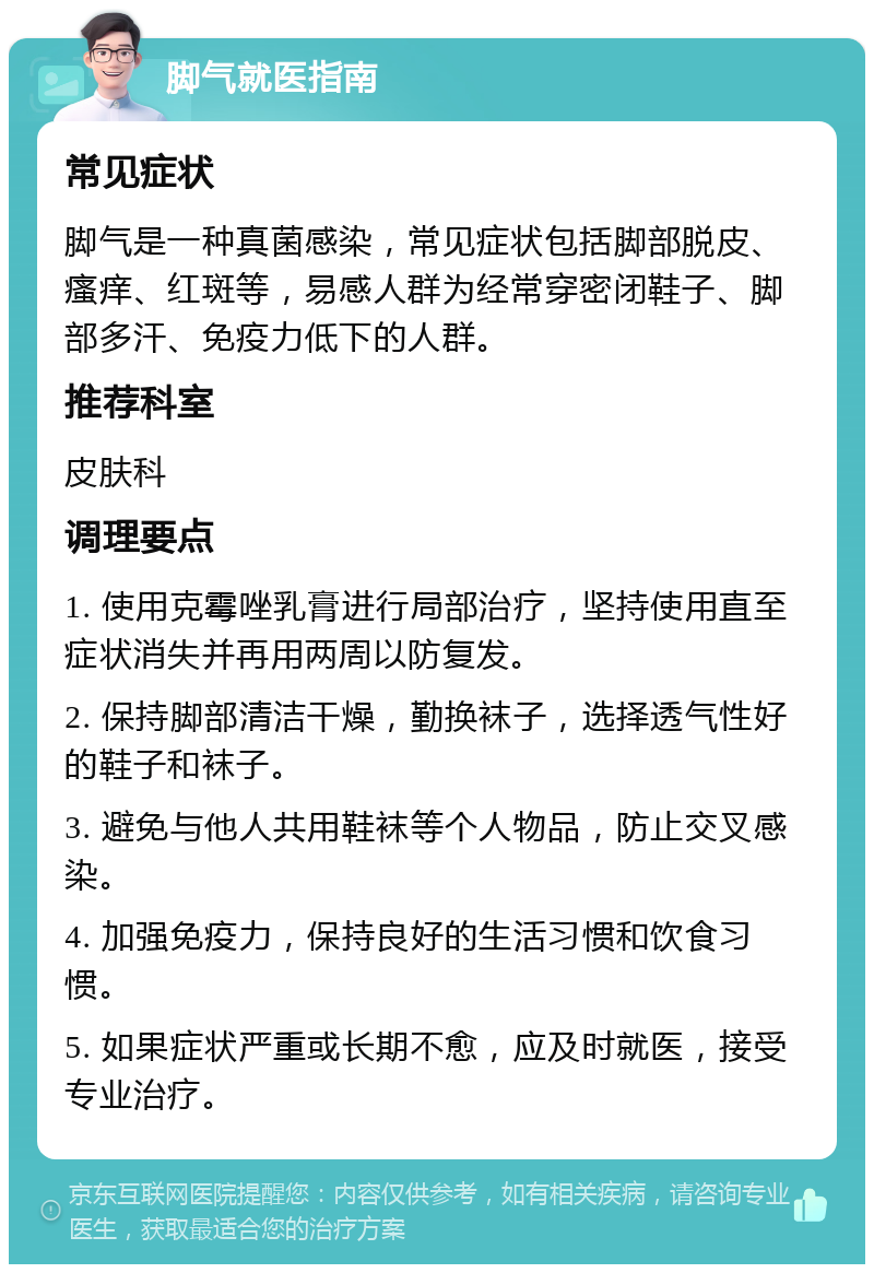 脚气就医指南 常见症状 脚气是一种真菌感染，常见症状包括脚部脱皮、瘙痒、红斑等，易感人群为经常穿密闭鞋子、脚部多汗、免疫力低下的人群。 推荐科室 皮肤科 调理要点 1. 使用克霉唑乳膏进行局部治疗，坚持使用直至症状消失并再用两周以防复发。 2. 保持脚部清洁干燥，勤换袜子，选择透气性好的鞋子和袜子。 3. 避免与他人共用鞋袜等个人物品，防止交叉感染。 4. 加强免疫力，保持良好的生活习惯和饮食习惯。 5. 如果症状严重或长期不愈，应及时就医，接受专业治疗。