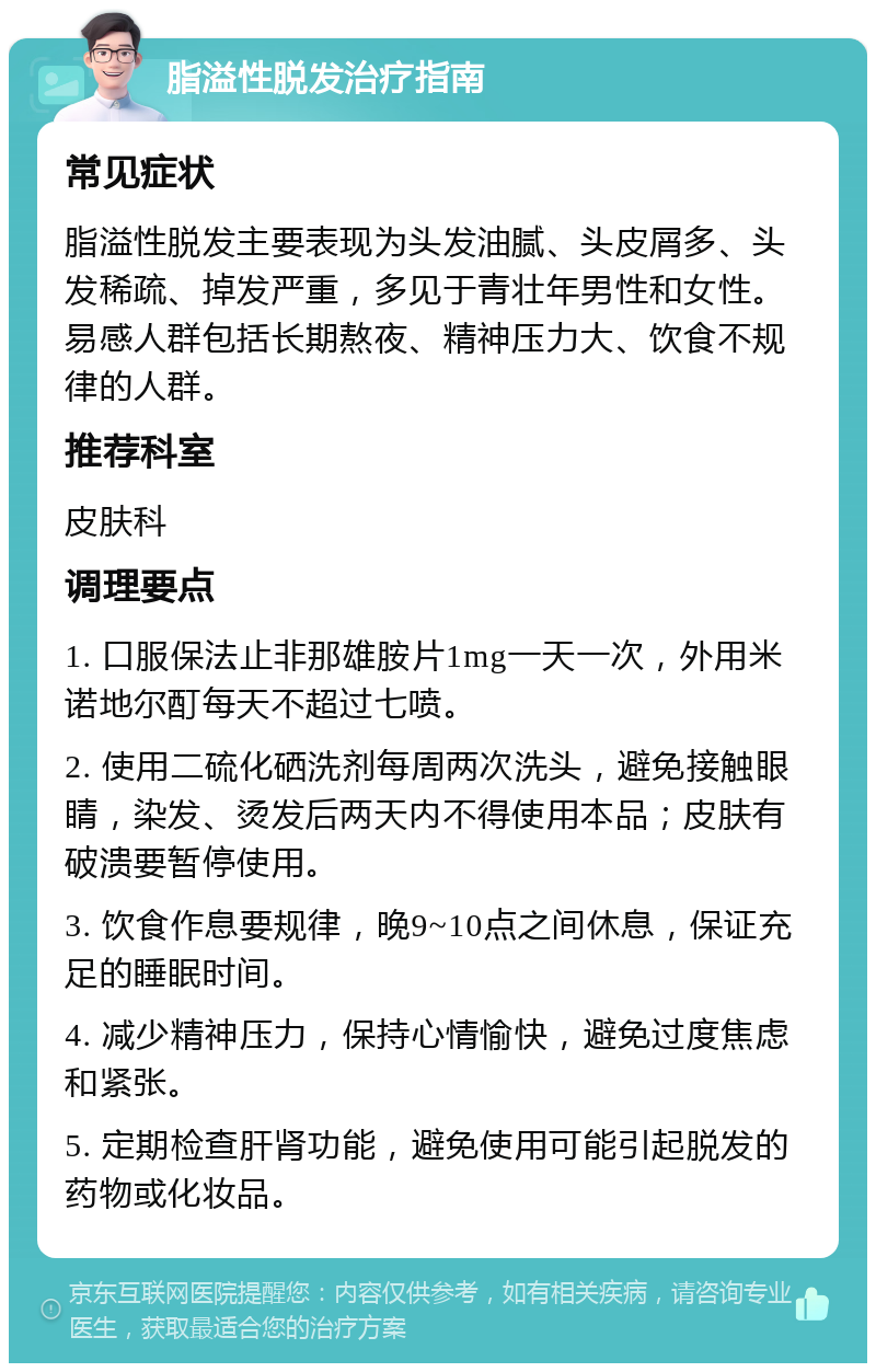 脂溢性脱发治疗指南 常见症状 脂溢性脱发主要表现为头发油腻、头皮屑多、头发稀疏、掉发严重，多见于青壮年男性和女性。易感人群包括长期熬夜、精神压力大、饮食不规律的人群。 推荐科室 皮肤科 调理要点 1. 口服保法止非那雄胺片1mg一天一次，外用米诺地尔酊每天不超过七喷。 2. 使用二硫化硒洗剂每周两次洗头，避免接触眼睛，染发、烫发后两天内不得使用本品；皮肤有破溃要暂停使用。 3. 饮食作息要规律，晚9~10点之间休息，保证充足的睡眠时间。 4. 减少精神压力，保持心情愉快，避免过度焦虑和紧张。 5. 定期检查肝肾功能，避免使用可能引起脱发的药物或化妆品。