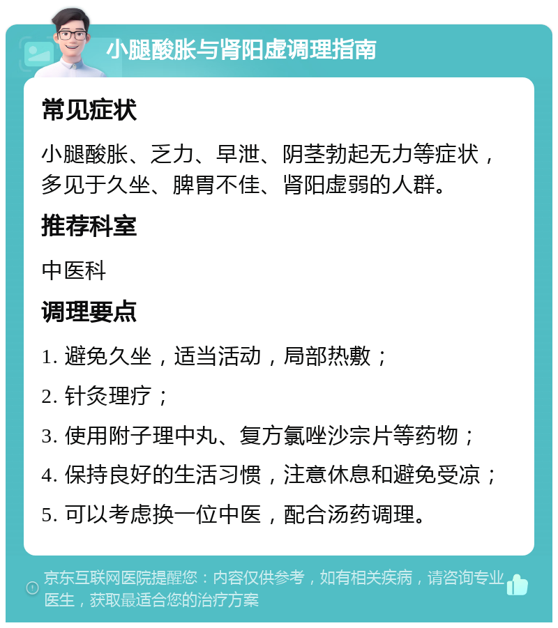 小腿酸胀与肾阳虚调理指南 常见症状 小腿酸胀、乏力、早泄、阴茎勃起无力等症状，多见于久坐、脾胃不佳、肾阳虚弱的人群。 推荐科室 中医科 调理要点 1. 避免久坐，适当活动，局部热敷； 2. 针灸理疗； 3. 使用附子理中丸、复方氯唑沙宗片等药物； 4. 保持良好的生活习惯，注意休息和避免受凉； 5. 可以考虑换一位中医，配合汤药调理。