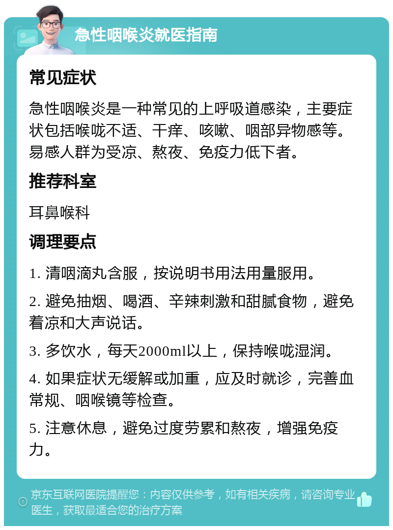 急性咽喉炎就医指南 常见症状 急性咽喉炎是一种常见的上呼吸道感染，主要症状包括喉咙不适、干痒、咳嗽、咽部异物感等。易感人群为受凉、熬夜、免疫力低下者。 推荐科室 耳鼻喉科 调理要点 1. 清咽滴丸含服，按说明书用法用量服用。 2. 避免抽烟、喝酒、辛辣刺激和甜腻食物，避免着凉和大声说话。 3. 多饮水，每天2000ml以上，保持喉咙湿润。 4. 如果症状无缓解或加重，应及时就诊，完善血常规、咽喉镜等检查。 5. 注意休息，避免过度劳累和熬夜，增强免疫力。