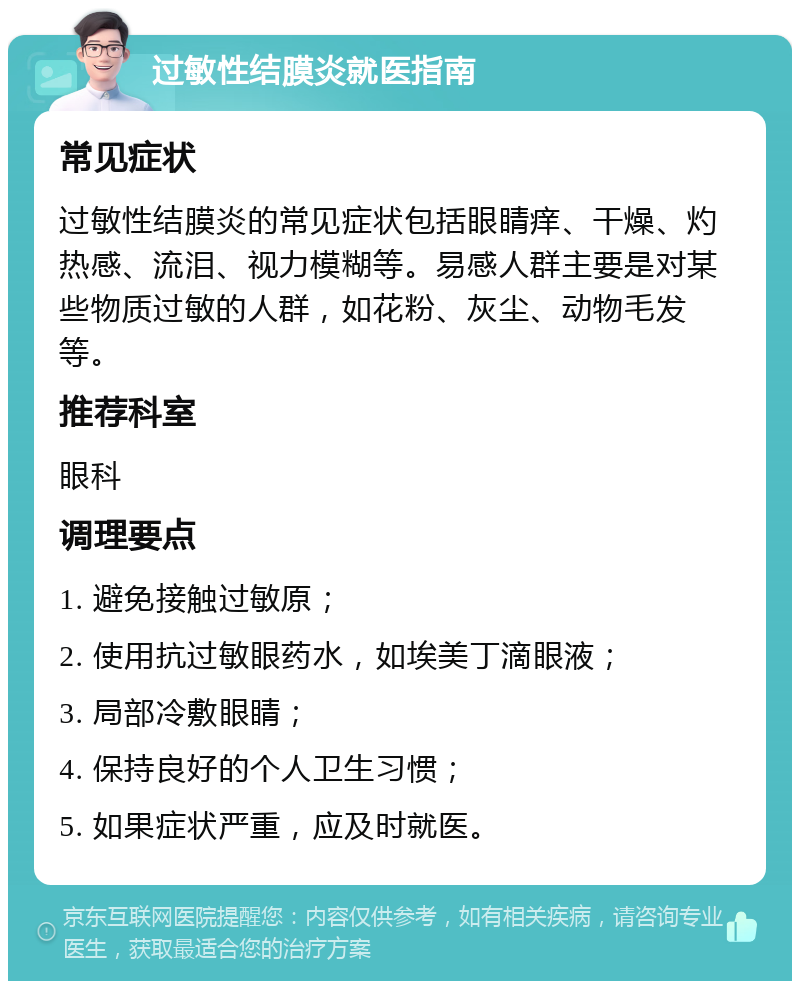 过敏性结膜炎就医指南 常见症状 过敏性结膜炎的常见症状包括眼睛痒、干燥、灼热感、流泪、视力模糊等。易感人群主要是对某些物质过敏的人群，如花粉、灰尘、动物毛发等。 推荐科室 眼科 调理要点 1. 避免接触过敏原； 2. 使用抗过敏眼药水，如埃美丁滴眼液； 3. 局部冷敷眼睛； 4. 保持良好的个人卫生习惯； 5. 如果症状严重，应及时就医。