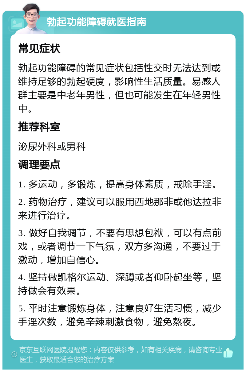 勃起功能障碍就医指南 常见症状 勃起功能障碍的常见症状包括性交时无法达到或维持足够的勃起硬度，影响性生活质量。易感人群主要是中老年男性，但也可能发生在年轻男性中。 推荐科室 泌尿外科或男科 调理要点 1. 多运动，多锻炼，提高身体素质，戒除手淫。 2. 药物治疗，建议可以服用西地那非或他达拉非来进行治疗。 3. 做好自我调节，不要有思想包袱，可以有点前戏，或者调节一下气氛，双方多沟通，不要过于激动，增加自信心。 4. 坚持做凯格尔运动、深蹲或者仰卧起坐等，坚持做会有效果。 5. 平时注意锻炼身体，注意良好生活习惯，减少手淫次数，避免辛辣刺激食物，避免熬夜。