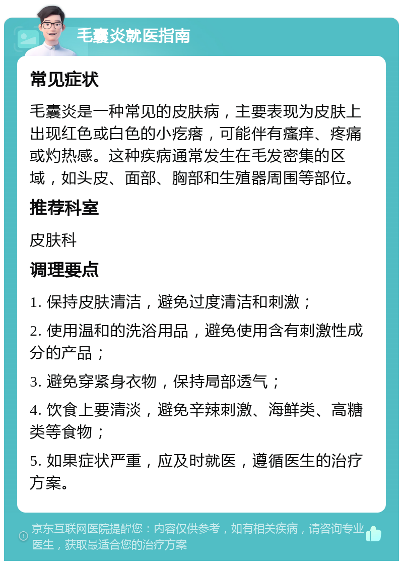 毛囊炎就医指南 常见症状 毛囊炎是一种常见的皮肤病，主要表现为皮肤上出现红色或白色的小疙瘩，可能伴有瘙痒、疼痛或灼热感。这种疾病通常发生在毛发密集的区域，如头皮、面部、胸部和生殖器周围等部位。 推荐科室 皮肤科 调理要点 1. 保持皮肤清洁，避免过度清洁和刺激； 2. 使用温和的洗浴用品，避免使用含有刺激性成分的产品； 3. 避免穿紧身衣物，保持局部透气； 4. 饮食上要清淡，避免辛辣刺激、海鲜类、高糖类等食物； 5. 如果症状严重，应及时就医，遵循医生的治疗方案。