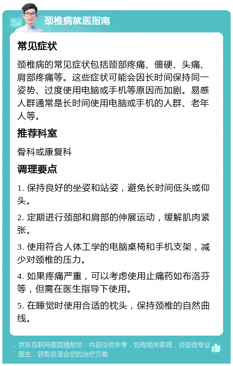 颈椎病就医指南 常见症状 颈椎病的常见症状包括颈部疼痛、僵硬、头痛、肩部疼痛等。这些症状可能会因长时间保持同一姿势、过度使用电脑或手机等原因而加剧。易感人群通常是长时间使用电脑或手机的人群、老年人等。 推荐科室 骨科或康复科 调理要点 1. 保持良好的坐姿和站姿，避免长时间低头或仰头。 2. 定期进行颈部和肩部的伸展运动，缓解肌肉紧张。 3. 使用符合人体工学的电脑桌椅和手机支架，减少对颈椎的压力。 4. 如果疼痛严重，可以考虑使用止痛药如布洛芬等，但需在医生指导下使用。 5. 在睡觉时使用合适的枕头，保持颈椎的自然曲线。