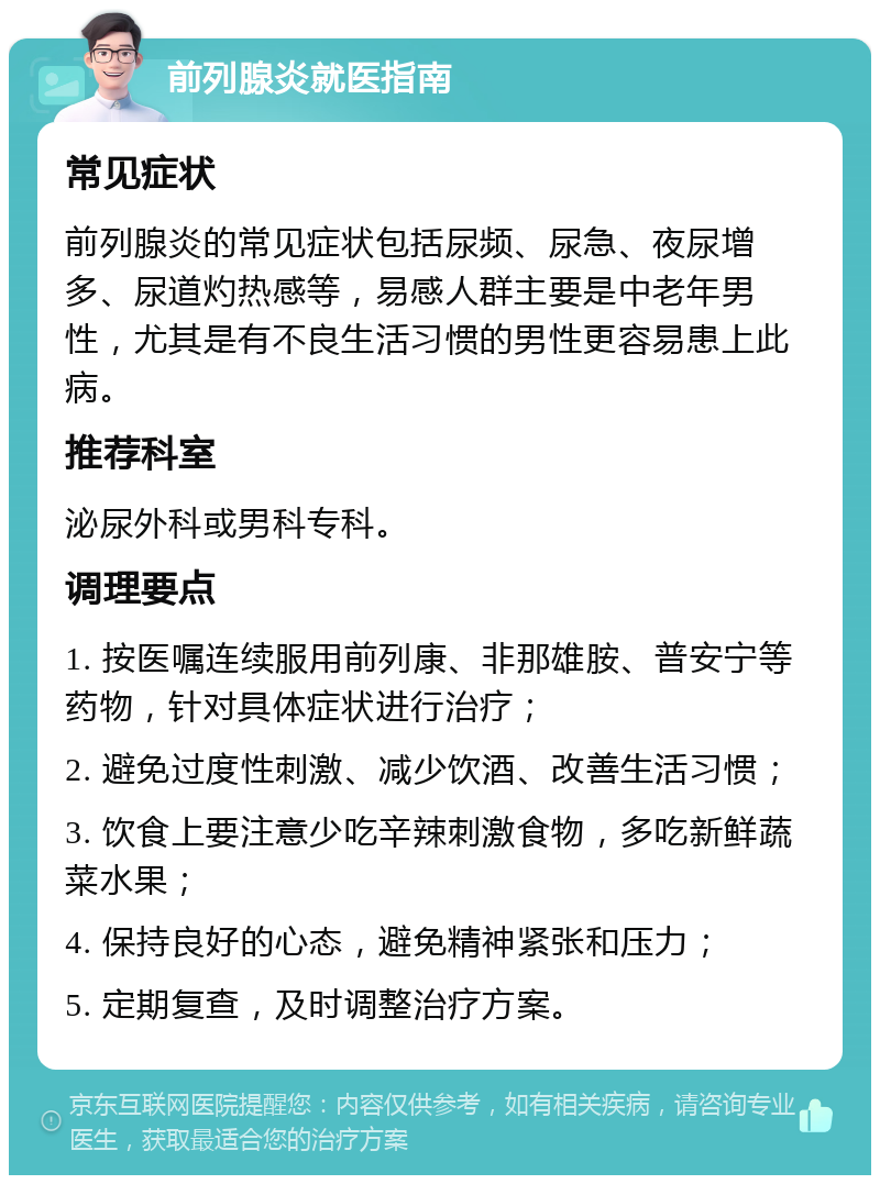 前列腺炎就医指南 常见症状 前列腺炎的常见症状包括尿频、尿急、夜尿增多、尿道灼热感等，易感人群主要是中老年男性，尤其是有不良生活习惯的男性更容易患上此病。 推荐科室 泌尿外科或男科专科。 调理要点 1. 按医嘱连续服用前列康、非那雄胺、普安宁等药物，针对具体症状进行治疗； 2. 避免过度性刺激、减少饮酒、改善生活习惯； 3. 饮食上要注意少吃辛辣刺激食物，多吃新鲜蔬菜水果； 4. 保持良好的心态，避免精神紧张和压力； 5. 定期复查，及时调整治疗方案。